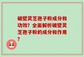 破壁灵芝孢子粉成分和功效？全面解析破壁灵芝孢子粉的成分和作用？