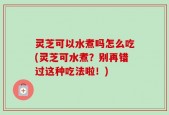 灵芝可以水煮吗怎么吃(灵芝可水煮？别再错过这种吃法啦！)