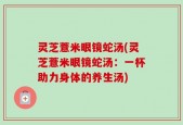 灵芝薏米眼镜蛇汤(灵芝薏米眼镜蛇汤：一杯助力身体的养生汤)