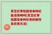 灵芝红枣桂圆党参枸杞能泡茶喝吗(灵芝红枣桂圆党参枸杞茶的制作及饮用方法)