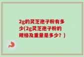 2g的灵芝孢子粉有多少(2g灵芝孢子粉的规格及重量是多少？)