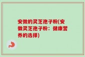 安微的灵芝孢子粉(安徽灵芝孢子粉：健康营养的选择)