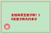 全桂林灵芝孢子粉？10克孢子粉大约多少