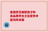 富硒灵芝破壁孢子粉 高品质养生之选营养丰富功效卓越