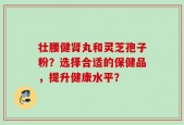 壮腰健肾丸和灵芝孢子粉？选择合适的保健品，提升健康水平？
