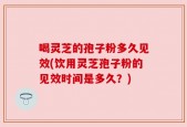 喝灵芝的孢子粉多久见效(饮用灵芝孢子粉的见效时间是多久？)