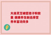 大连灵芝破壁孢子粉胶囊 健康养生新选择营养丰富功效多