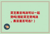 灵芝黑豆鸡汤可以一起煲吗(搭配灵芝煲鸡汤，黑豆是否可选？)