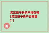 灵芝孢子粉的产地在哪(灵芝孢子粉产自哪里？)