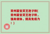 常州菌宝灵芝孢子粉(常州菌宝灵芝孢子粉，强身健体，提高免疫力！)