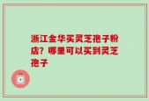 浙江金华买灵芝孢子粉店？哪里可以买到灵芝孢子