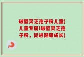 破壁灵芝孢子粉儿童(儿童专属!破壁灵芝孢子粉，促进健康成长)