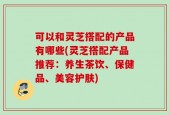 可以和灵芝搭配的产品有哪些(灵芝搭配产品推荐：养生茶饮、保健品、美容护肤)
