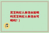 灵芝枸杞人参泡水能喝吗灵芝枸杞人参泡水可喝吗？)
