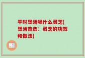 平时煲汤喝什么灵芝(煲汤首选：灵芝的功效和做法)