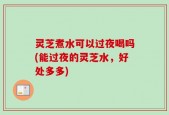 灵芝煮水可以过夜喝吗(能过夜的灵芝水，好处多多)