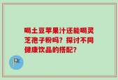 喝土豆苹果汁还能喝灵芝孢子粉吗？探讨不同健康饮品的搭配？