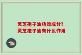 灵芝孢子油功效成分？灵芝孢子油有什么作用