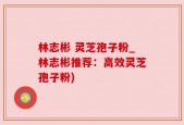 林志彬 灵芝孢子粉_林志彬推荐：高效灵芝孢子粉)
