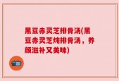 黑豆赤灵芝排骨汤(黑豆赤灵芝炖排骨汤，养颜滋补又美味)