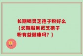 长期喝灵芝孢子粉好么 (长期服用灵芝孢子粉有益健康吗？)