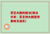 灵芝大鹅的做法(做法分享：灵芝炖大鹅营养美味又滋补)