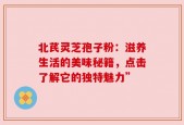 北芪灵芝孢子粉：滋养生活的美味秘籍，点击了解它的独特魅力”