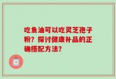 吃鱼油可以吃灵芝孢子粉？探讨健康补品的正确搭配方法？