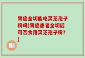 胃癌全切能吃灵芝孢子粉吗(胃癌患者全切后可否食用灵芝孢子粉？)