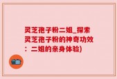 灵芝孢子粉二姐_探索灵芝孢子粉的神奇功效：二姐的亲身体验)