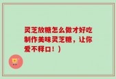 灵芝放糖怎么做才好吃制作美味灵芝糖，让你爱不释口！)