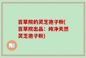 百草院的灵芝孢子粉(百草院出品：纯净天然灵芝孢子粉)
