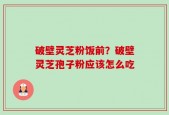 破壁灵芝粉饭前？破壁灵芝孢子粉应该怎么吃