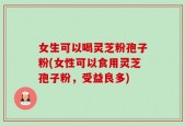 女生可以喝灵芝粉孢子粉(女性可以食用灵芝孢子粉，受益良多)