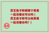 灵芝孢子粉跟那个燕麦一起泡着吃可以吗 (灵芝孢子粉可以和燕麦一起泡着吃吗？)