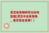 灵芝有发物吗可以吃吗百度(灵芝中含有发物，是否安全食用？)