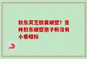 敖东灵芝胶囊破壁？吉林敖东破壁孢子粉没有小看帽标