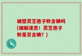 破壁灵芝孢子粉含碘吗(破解迷思！灵芝孢子粉是否含碘？)