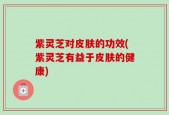 紫灵芝对皮肤的功效(紫灵芝有益于皮肤的健康)