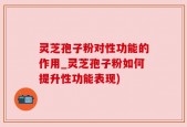 灵芝孢子粉对性功能的作用_灵芝孢子粉如何提升性功能表现)