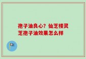 孢子油良心？仙芝楼灵芝孢子油效果怎么样