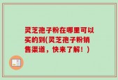 灵芝孢子粉在哪里可以买的到(灵芝孢子粉销售渠道，快来了解！)