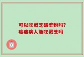 可以吃灵芝破壁粉吗？癌症病人能吃灵芝吗