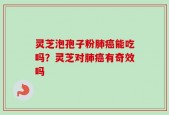 灵芝泡孢子粉肺癌能吃吗？灵芝对肺癌有奇效吗