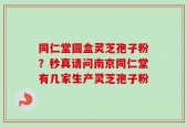 同仁堂圆盒灵芝孢子粉？秒真请问南京同仁堂有几家生产灵芝孢子粉