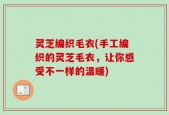 灵芝编织毛衣(手工编织的灵芝毛衣，让你感受不一样的温暖)