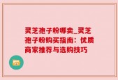 灵芝孢子粉哪卖_灵芝孢子粉购买指南：优质商家推荐与选购技巧