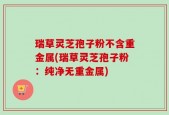 瑞草灵芝孢子粉不含重金属(瑞草灵芝孢子粉：纯净无重金属)