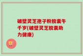 破壁灵芝孢子粉胶囊牛千岁(破壁灵芝胶囊助力健康)