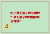 吃了灵芝孢子粉牙龈肿？灵芝孢子粉的副作用及对策？